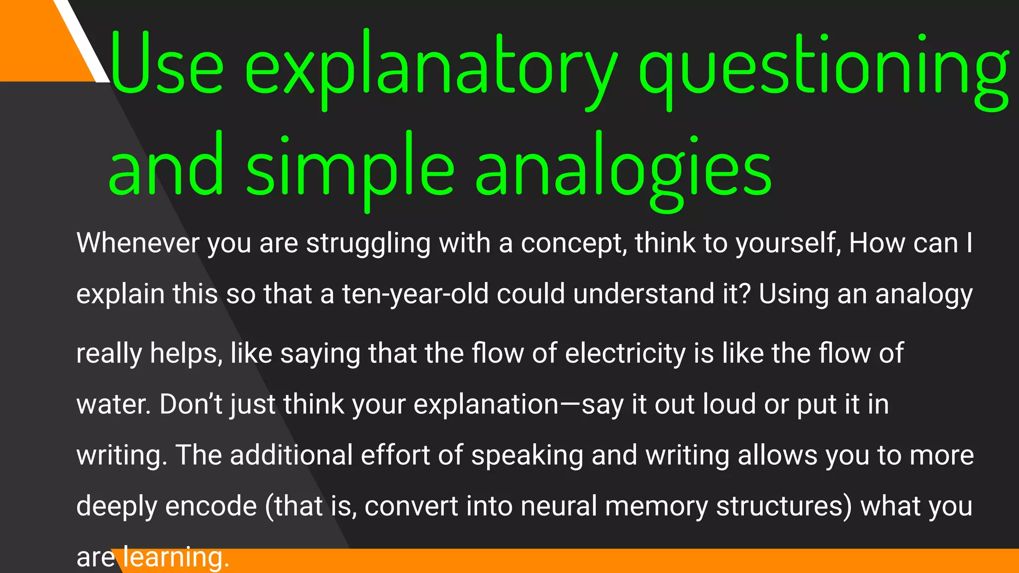 Use explanatory questioning
and simple analogies
Whenever you are struggling with a concept, think to yourself, How can I
explain this so that a ten-year‐old could understand it? Using an analogy
really helps, like saying that the ﬂow of electricity is like the ﬂow of
water. Don’t just think your explanation—say it out loud or put it in
writing. The additional effort of speaking and writing allows you to more
deeply encode (that is, convert into neural memory structures) what you
are learning.
 
