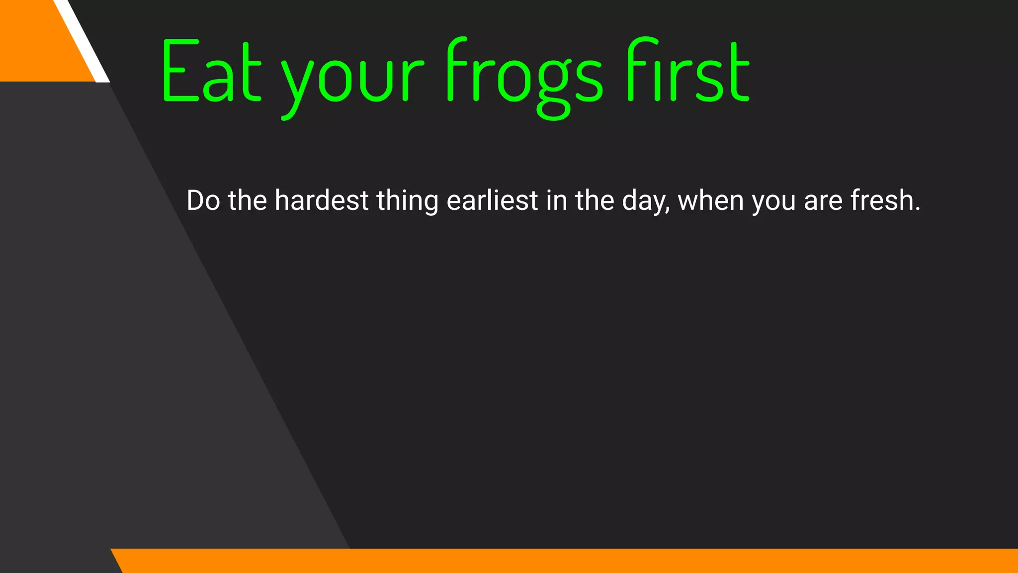 Eat your frogs ﬁrst
Do the hardest thing earliest in the day, when you are fresh.
 