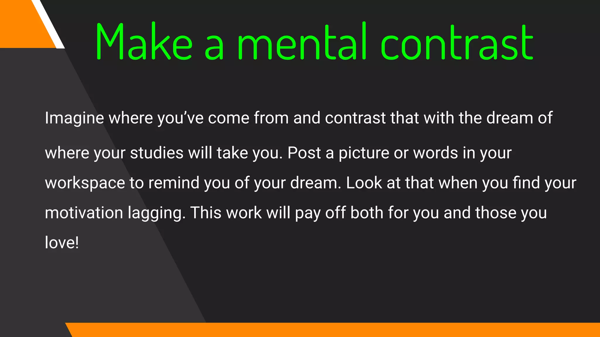 Make a mental contrast
Imagine where you’ve come from and contrast that with the dream of
where your studies will take you. Post a picture or words in your
workspace to remind you of your dream. Look at that when you ﬁnd your
motivation lagging. This work will pay off both for you and those you
love!
 