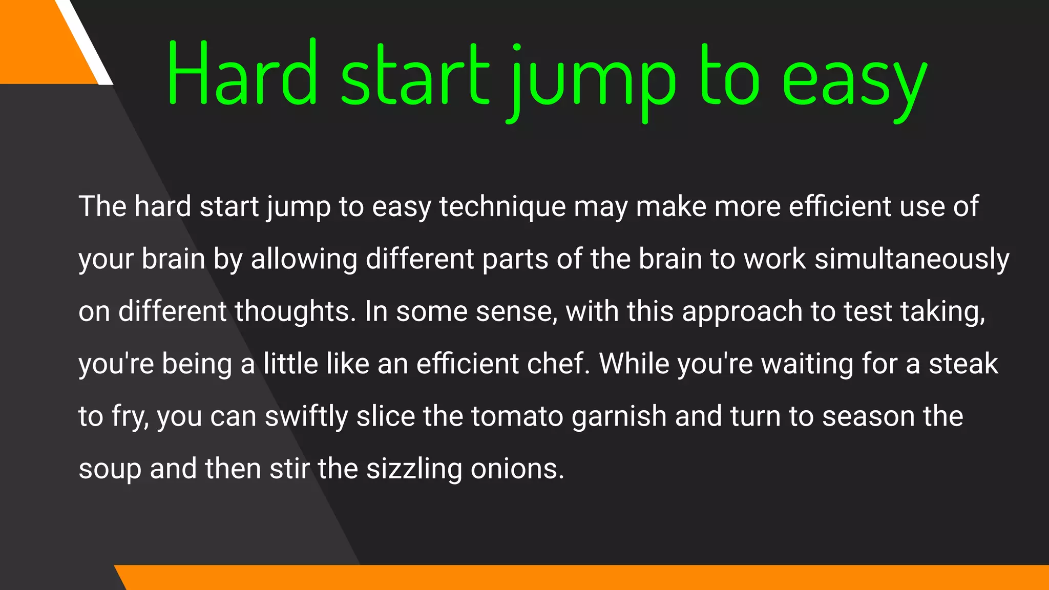 Hard start jump to easy
The hard start jump to easy technique may make more eﬃcient use of
your brain by allowing different parts of the brain to work simultaneously
on different thoughts. In some sense, with this approach to test taking,
you're being a little like an eﬃcient chef. While you're waiting for a steak
to fry, you can swiftly slice the tomato garnish and turn to season the
soup and then stir the sizzling onions.
 