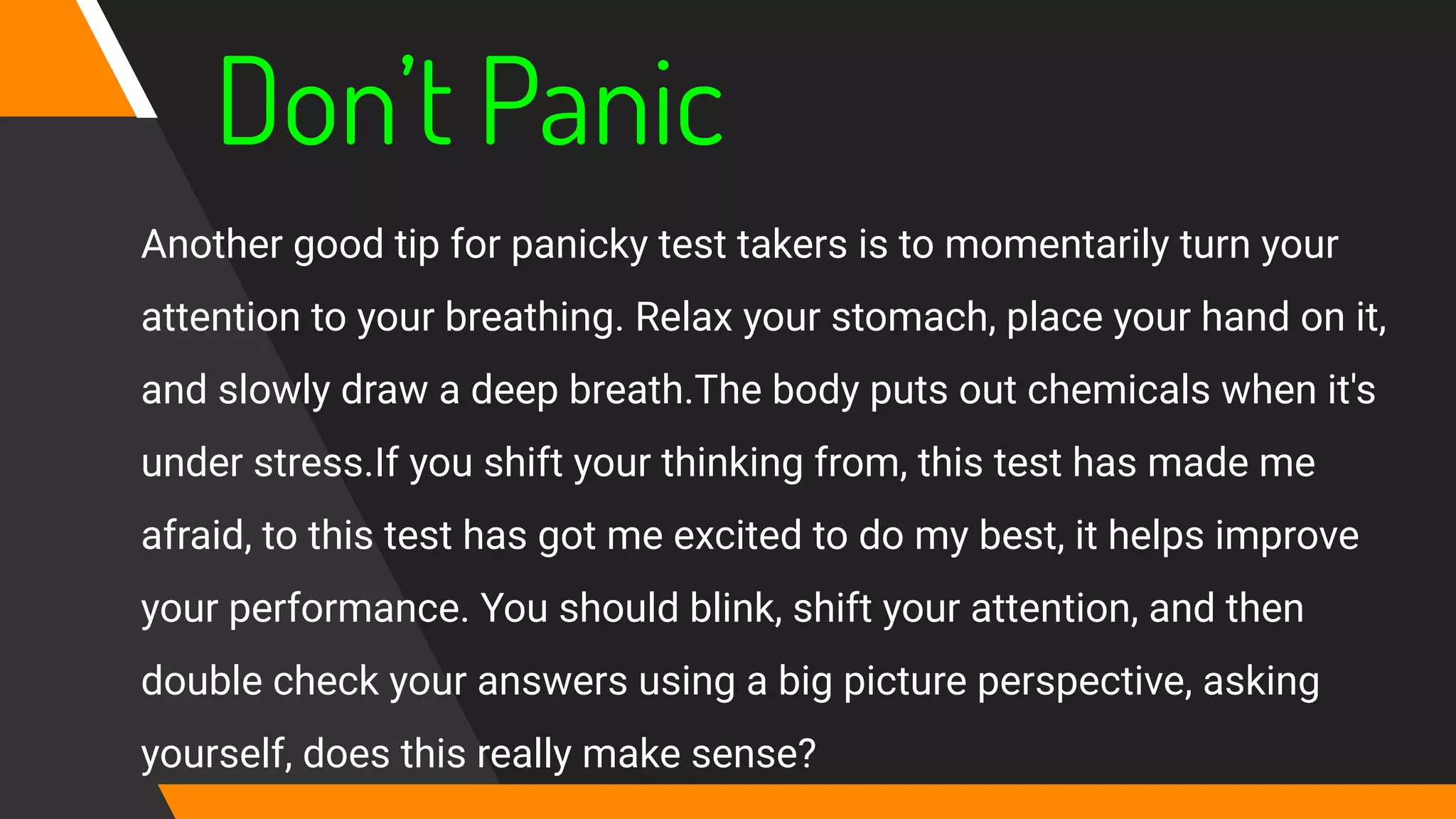 Don’t Panic
Another good tip for panicky test takers is to momentarily turn your
attention to your breathing. Relax your stomach, place your hand on it,
and slowly draw a deep breath.The body puts out chemicals when it's
under stress.If you shift your thinking from, this test has made me
afraid, to this test has got me excited to do my best, it helps improve
your performance. You should blink, shift your attention, and then
double check your answers using a big picture perspective, asking
yourself, does this really make sense?
 