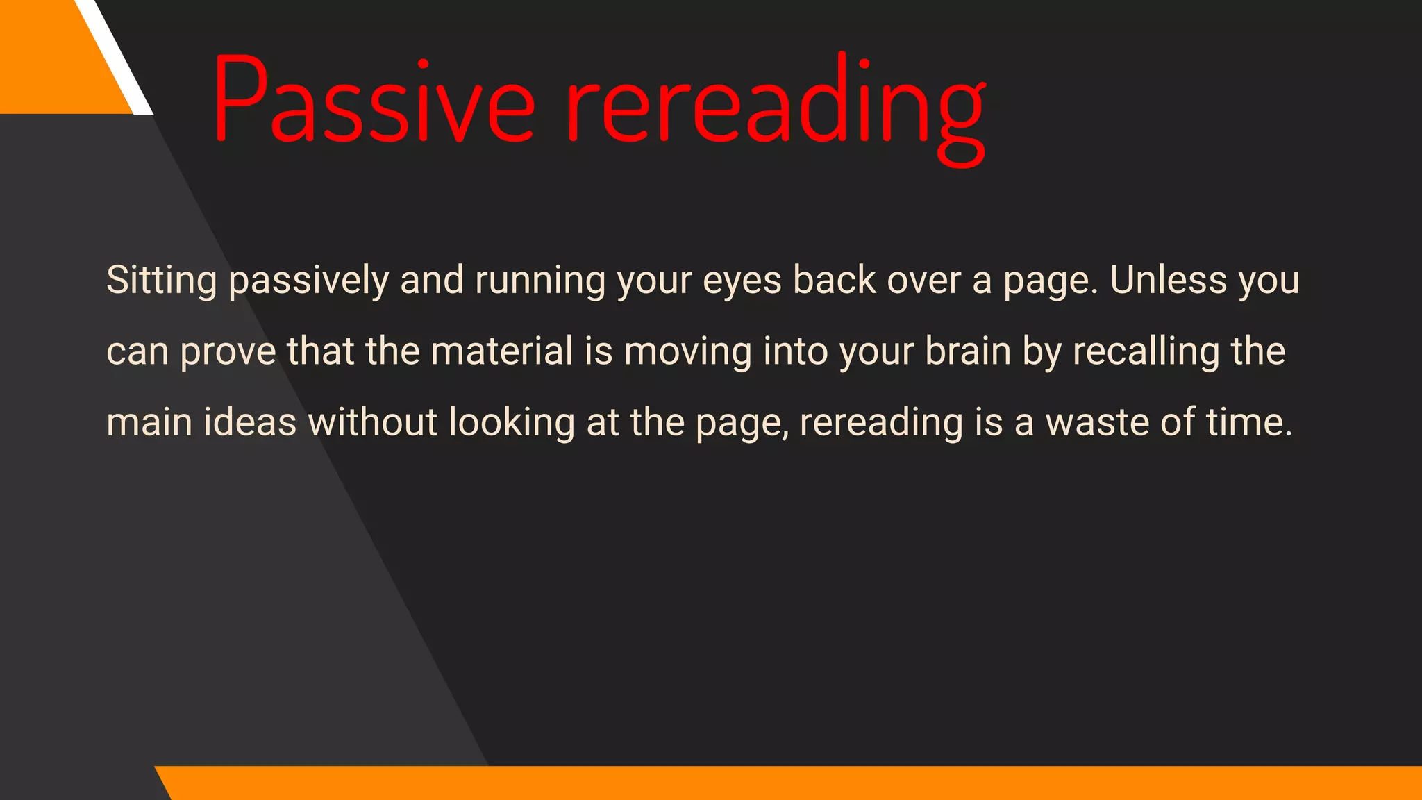 Passive rereading
Sitting passively and running your eyes back over a page. Unless you
can prove that the material is moving into your brain by recalling the
main ideas without looking at the page, rereading is a waste of time.
 