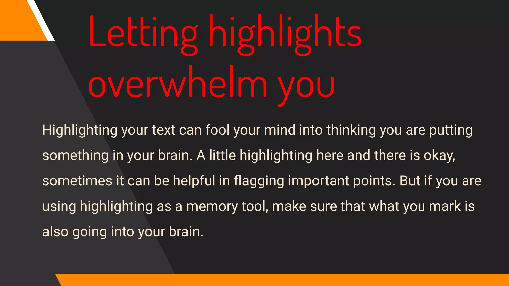 Letting highlights
overwhelm you
Highlighting your text can fool your mind into thinking you are putting
something in your brain. A little highlighting here and there is okay,
sometimes it can be helpful in ﬂagging important points. But if you are
using highlighting as a memory tool, make sure that what you mark is
also going into your brain.
 