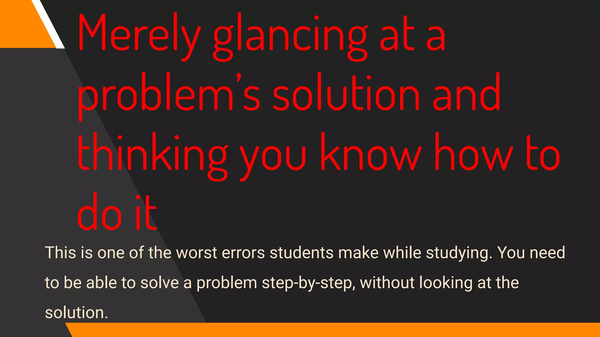 Merely glancing at a
problem’s solution and
thinking you know how to
do it
This is one of the worst errors students make while studying. You need
to be able to solve a problem step‐by‐step, without looking at the
solution.
 