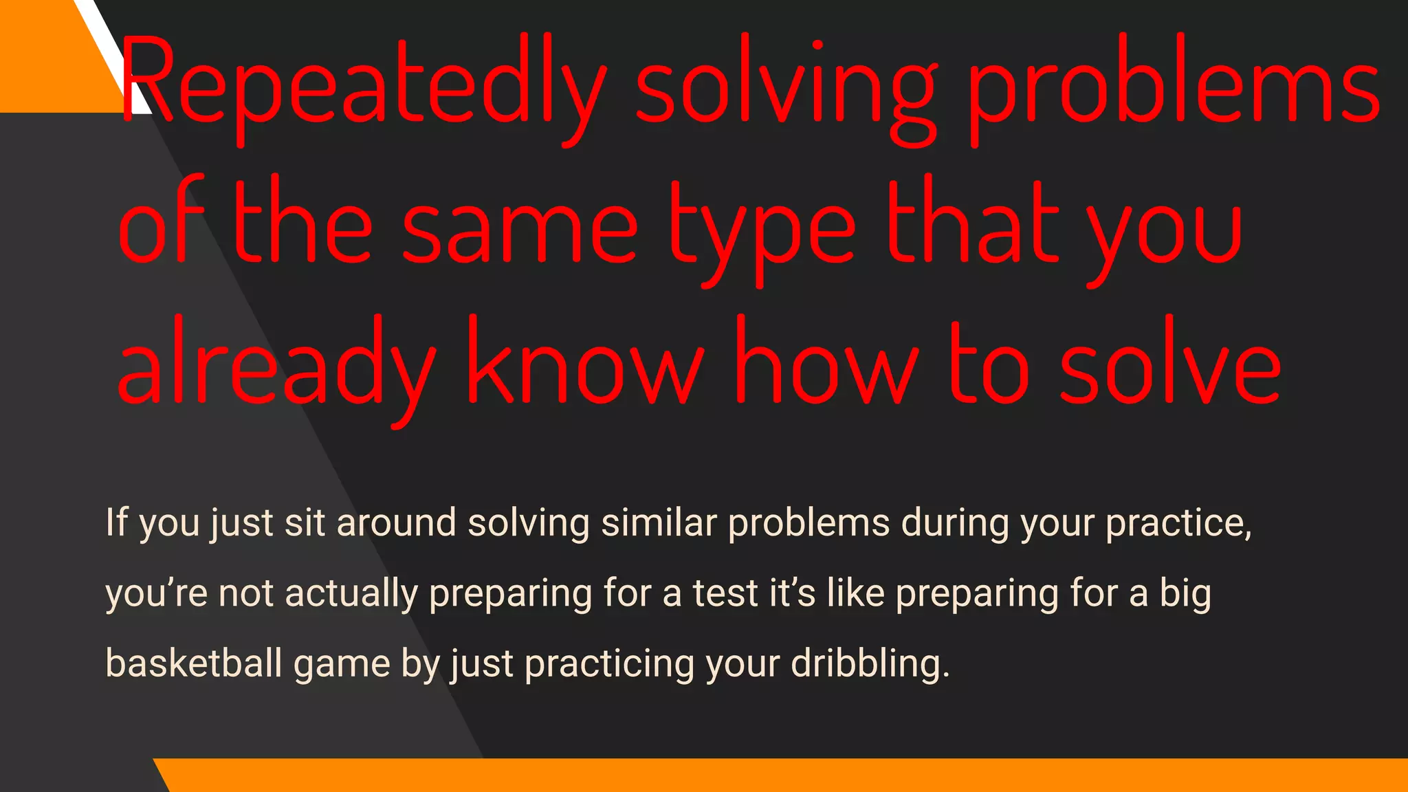 Repeatedly solving problems
of the same type that you
already know how to solve
If you just sit around solving similar problems during your practice,
you’re not actually preparing for a test it’s like preparing for a big
basketball game by just practicing your dribbling.
 
