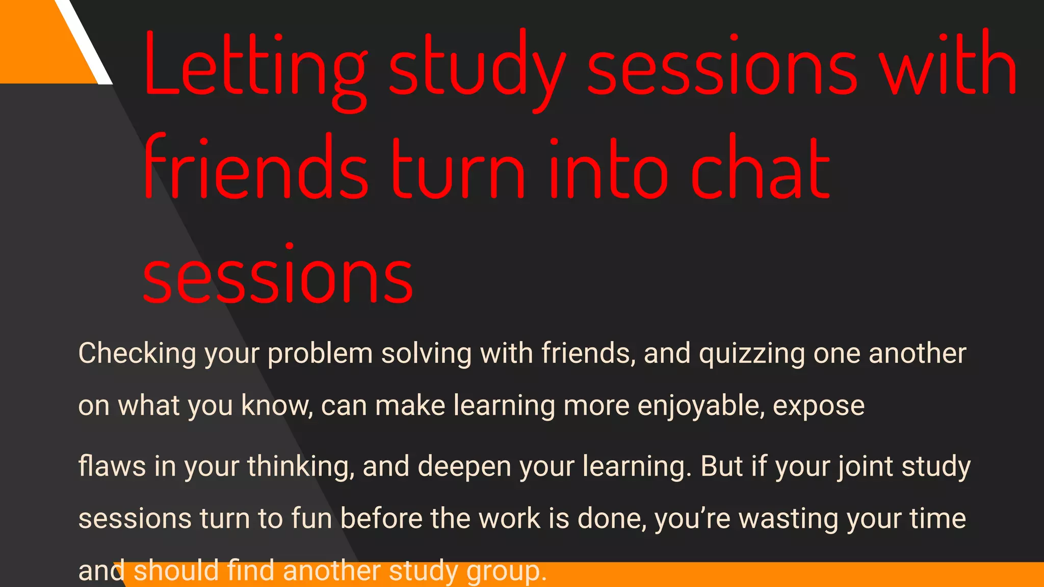 Letting study sessions with
friends turn into chat
sessions
Checking your problem solving with friends, and quizzing one another
on what you know, can make learning more enjoyable, expose
ﬂaws in your thinking, and deepen your learning. But if your joint study
sessions turn to fun before the work is done, you’re wasting your time
and should ﬁnd another study group.
 