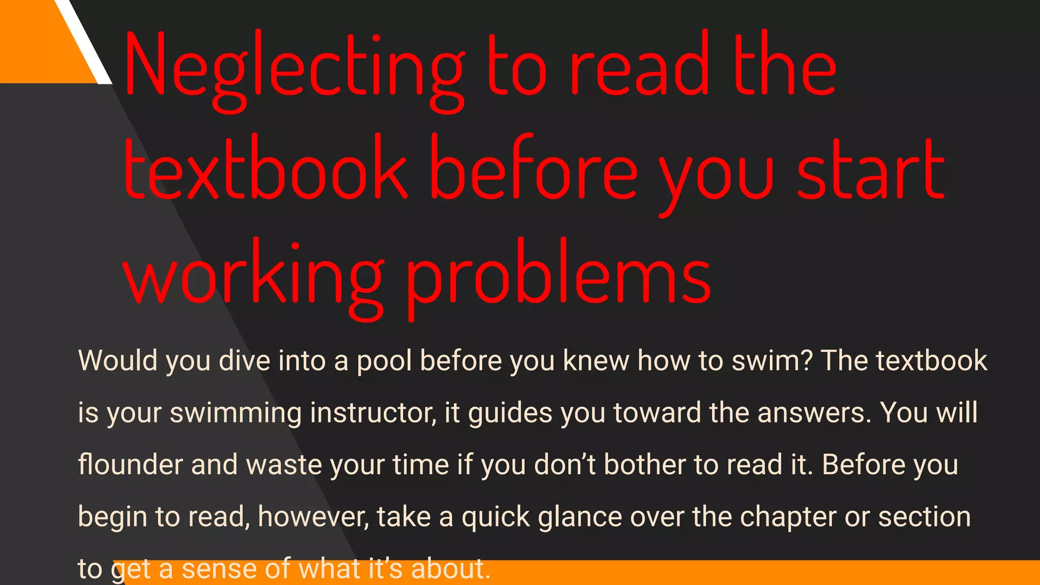 Neglecting to read the
textbook before you start
working problems
Would you dive into a pool before you knew how to swim? The textbook
is your swimming instructor, it guides you toward the answers. You will
ﬂounder and waste your time if you don’t bother to read it. Before you
begin to read, however, take a quick glance over the chapter or section
to get a sense of what it’s about.
 