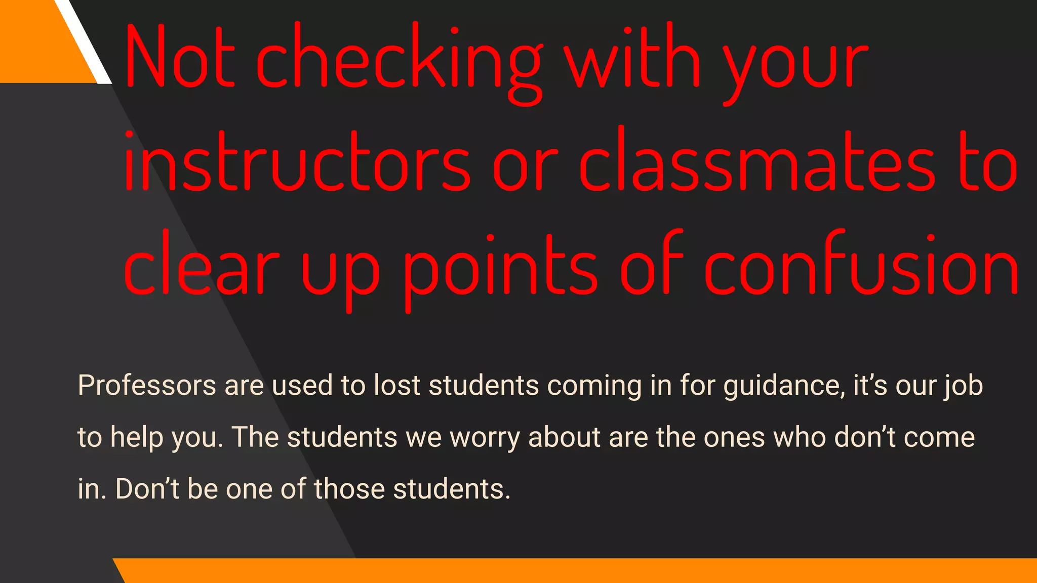 Not checking with your
instructors or classmates to
clear up points of confusion
Professors are used to lost students coming in for guidance, it’s our job
to help you. The students we worry about are the ones who don’t come
in. Don’t be one of those students.
 