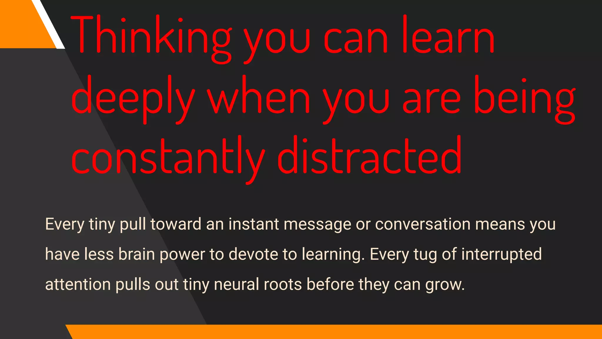 Thinking you can learn
deeply when you are being
constantly distracted
Every tiny pull toward an instant message or conversation means you
have less brain power to devote to learning. Every tug of interrupted
attention pulls out tiny neural roots before they can grow.
 