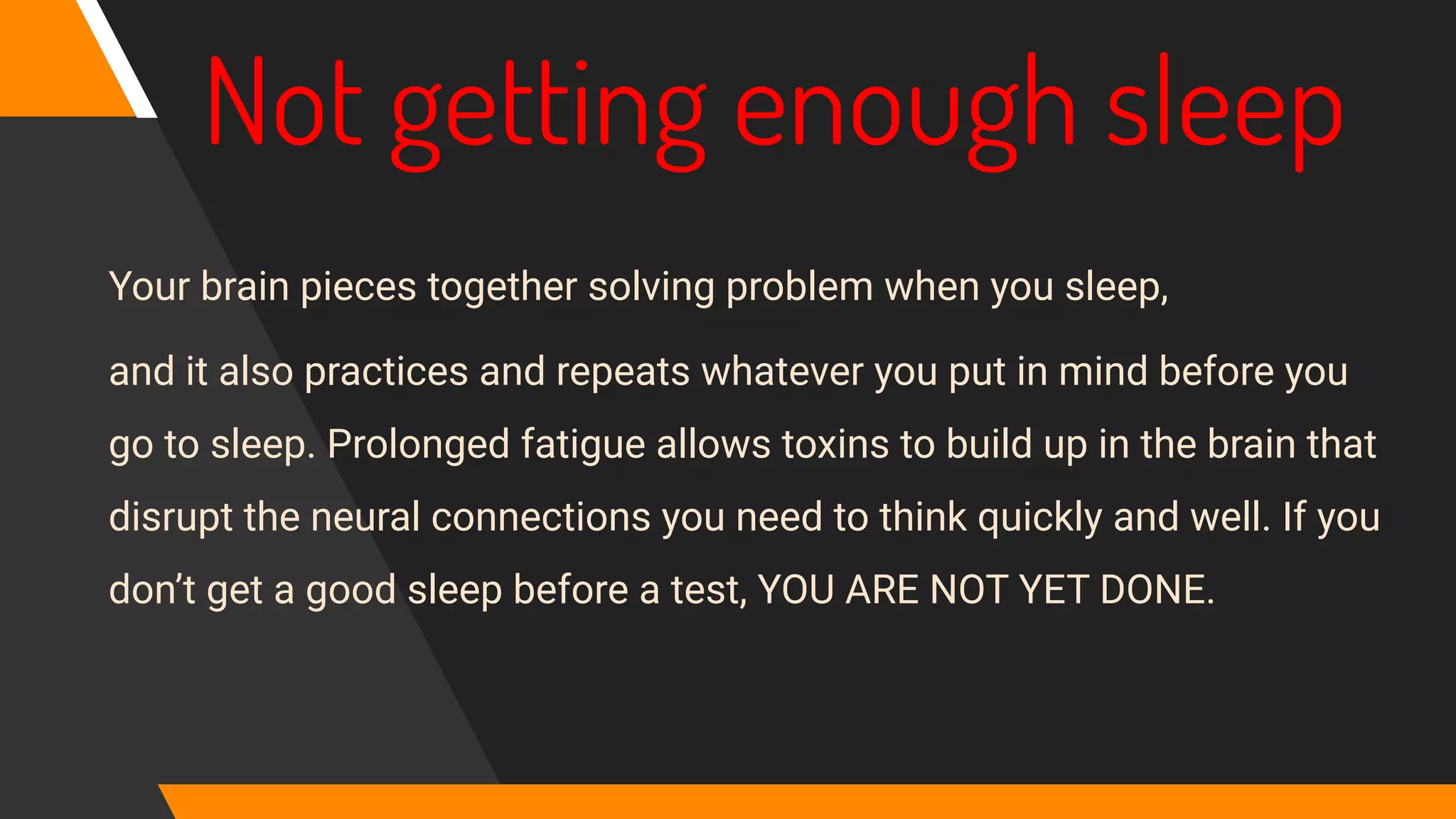Not getting enough sleep
Your brain pieces together solving problem when you sleep,
and it also practices and repeats whatever you put in mind before you
go to sleep. Prolonged fatigue allows toxins to build up in the brain that
disrupt the neural connections you need to think quickly and well. If you
don’t get a good sleep before a test, YOU ARE NOT YET DONE.
 