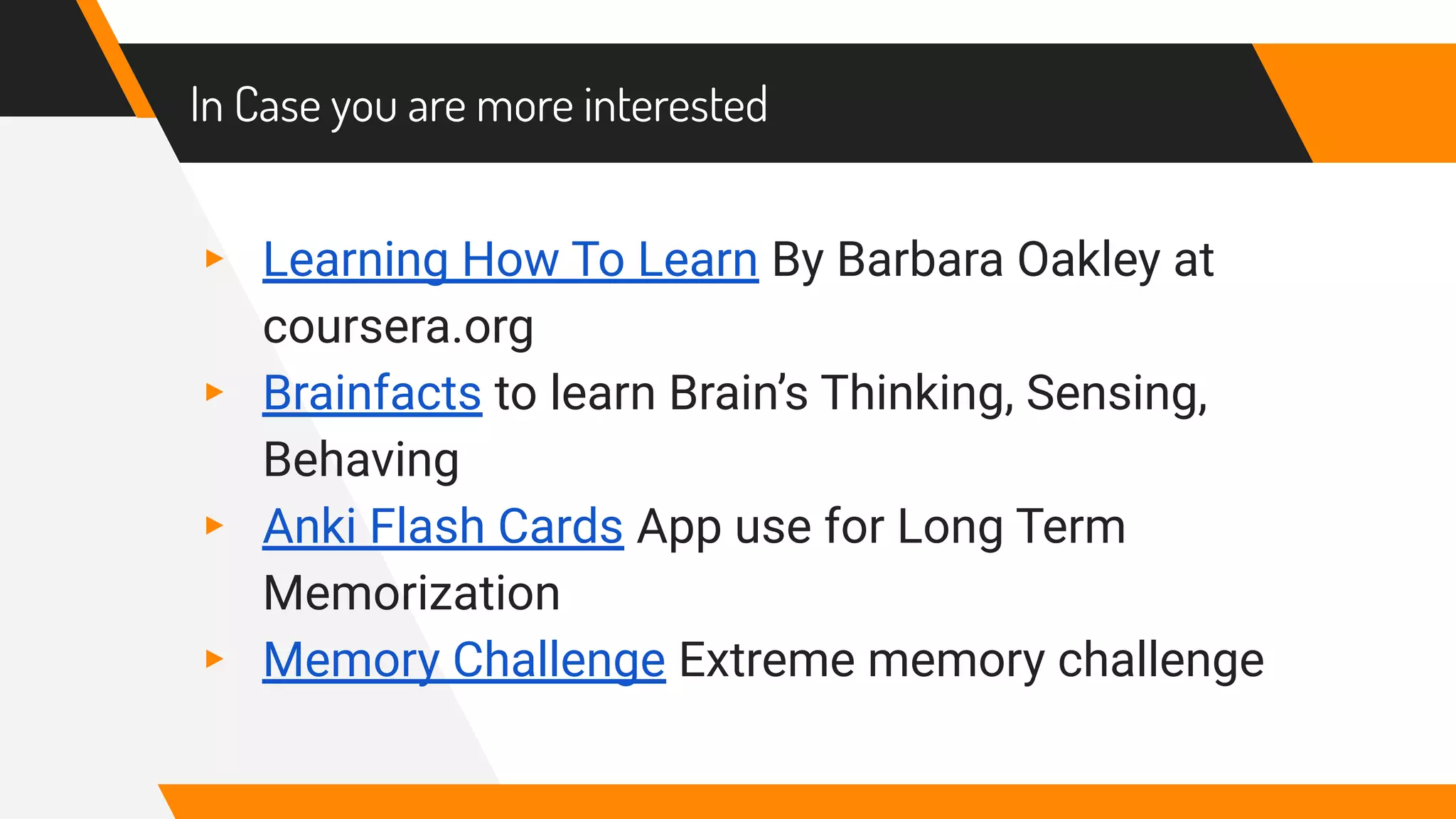 In Case you are more interested
▸ Learning How To Learn By Barbara Oakley at
coursera.org
▸ Brainfacts to learn Brain’s Thinking, Sensing,
Behaving
▸ Anki Flash Cards App use for Long Term
Memorization
▸ Memory Challenge Extreme memory challenge
 