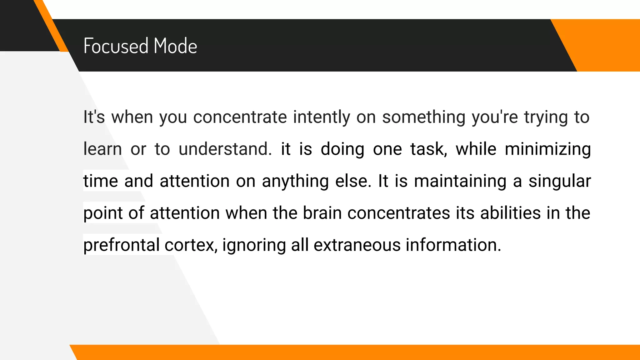 Focused Mode
It's when you concentrate intently on something you're trying to
learn or to understand. it is doing one task, while minimizing
time and attention on anything else. It is maintaining a singular
point of attention when the brain concentrates its abilities in the
prefrontal cortex, ignoring all extraneous information.
 