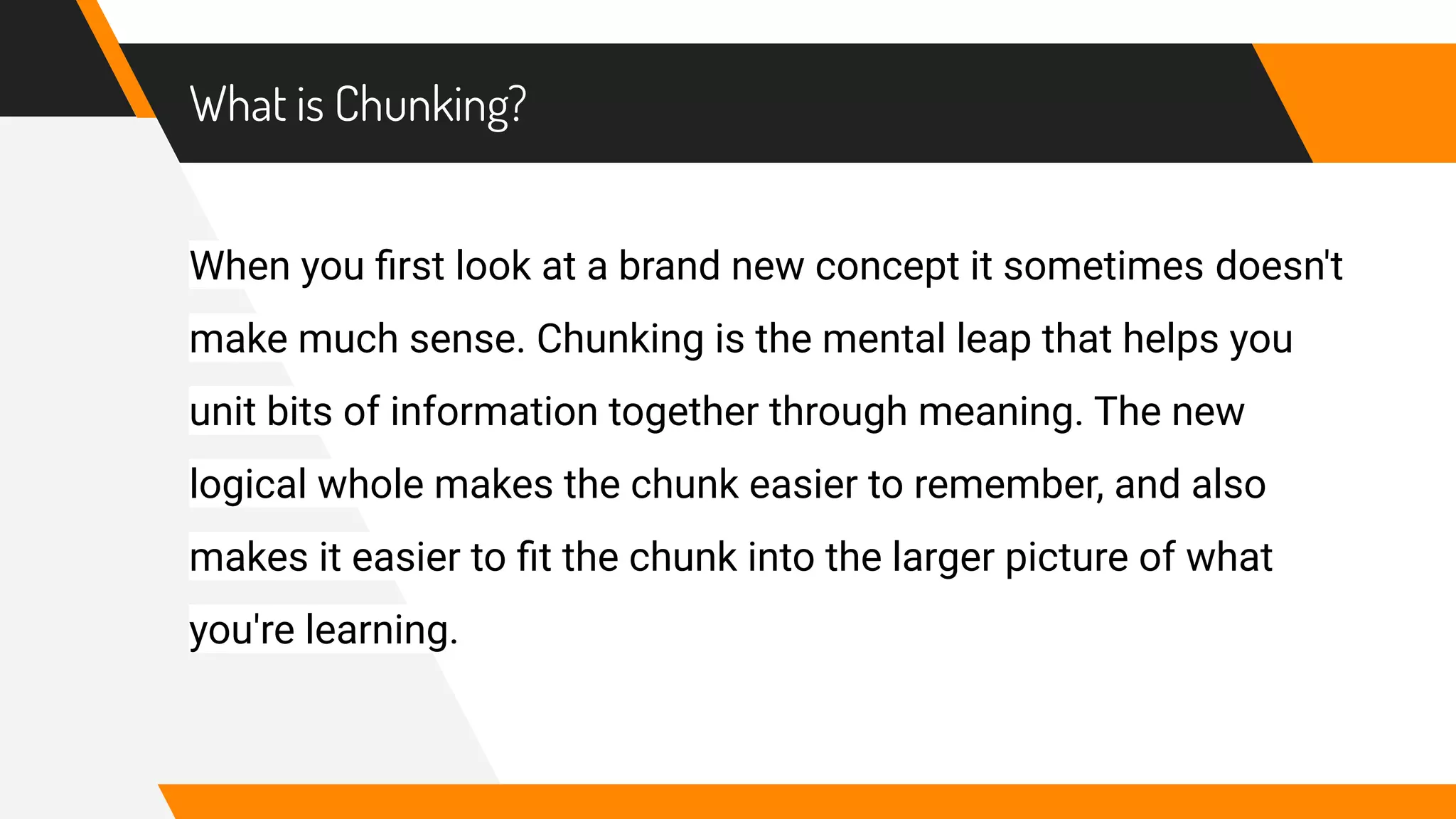 What is Chunking?
When you ﬁrst look at a brand new concept it sometimes doesn't
make much sense. Chunking is the mental leap that helps you
unit bits of information together through meaning. The new
logical whole makes the chunk easier to remember, and also
makes it easier to ﬁt the chunk into the larger picture of what
you're learning.
 