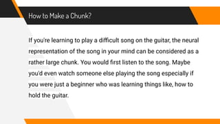 How to Make a Chunk?
If you're learning to play a diﬃcult song on the guitar, the neural
representation of the song in your mind can be considered as a
rather large chunk. You would ﬁrst listen to the song. Maybe
you'd even watch someone else playing the song especially if
you were just a beginner who was learning things like, how to
hold the guitar.
 