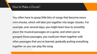 How to Make a Chunk?
You often have to grasp little bits of songs that become neuro
mini-chunks, which will later join together into larger chunks. For
example, over several days, you might learn how to smoothly
place the musical passages on a guitar, and when you've
grasped those passages, you could join them together with
other passages that you've learned, gradually putting everything
together so you can play the song.
 