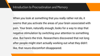 Introduction to Procrastination and Memory
When you look at something that you really rather not do, it
seems that you activate the areas of your brain associated with
pain. Your brain, naturally enough, looks for a way to stop that
negative stimulation by switching your attention to something
else. But here's the trick. Researchers discovered that not long
after people might start actually working out what they didn't
like, that neuro-discomfort disappeared.
 