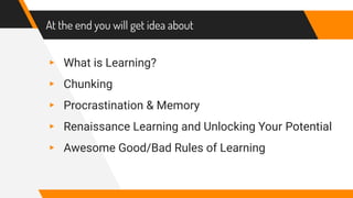 At the end you will get idea about
▸ What is Learning?
▸ Chunking
▸ Procrastination & Memory
▸ Renaissance Learning and Unlocking Your Potential
▸ Awesome Good/Bad Rules of Learning
 