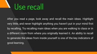 Use recall
After you read a page, look away and recall the main ideas. Highlight
very little, and never highlight anything you haven’t put in your mind ﬁrst
by recalling. Try recalling main ideas when you are walking to class or in
a different room from where you originally learned it. An ability to recall
to generate the ideas from inside yourself is one of the key indicators of
good learning.
 
