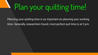 Plan your quitting time!
Planning your quitting time is as important as planning your working
time. Generally, researchers found, most perfect quit time is at 5 pm.
 