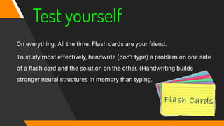 Test yourself
On everything. All the time. Flash cards are your friend.
To study most effectively, handwrite (don’t type) a problem on one side
of a ﬂash card and the solution on the other. (Handwriting builds
stronger neural structures in memory than typing.
 