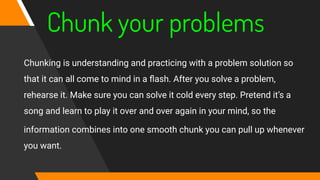 Chunk your problems
Chunking is understanding and practicing with a problem solution so
that it can all come to mind in a ﬂash. After you solve a problem,
rehearse it. Make sure you can solve it cold every step. Pretend it’s a
song and learn to play it over and over again in your mind, so the
information combines into one smooth chunk you can pull up whenever
you want.
 