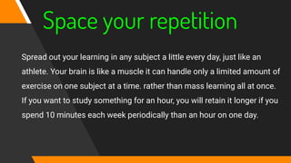Space your repetition
Spread out your learning in any subject a little every day, just like an
athlete. Your brain is like a muscle it can handle only a limited amount of
exercise on one subject at a time. rather than mass learning all at once.
If you want to study something for an hour, you will retain it longer if you
spend 10 minutes each week periodically than an hour on one day.
 