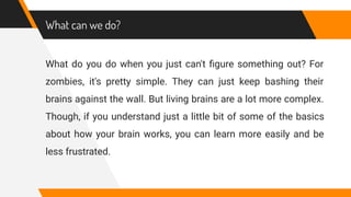 What can we do?
What do you do when you just can't ﬁgure something out? For
zombies, it's pretty simple. They can just keep bashing their
brains against the wall. But living brains are a lot more complex.
Though, if you understand just a little bit of some of the basics
about how your brain works, you can learn more easily and be
less frustrated.
 