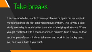 Take breaks
It is common to be unable to solve problems or ﬁgure out concepts in
math or science the ﬁrst time you encounter them. This is why a little
study every day is much better than a lot of studying all at once. When
you get frustrated with a math or science problem, take a break so that
another part of your mind can take over and work in the background.
You can take a bath if you want.
 