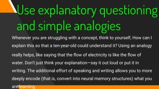 Use explanatory questioning
and simple analogies
Whenever you are struggling with a concept, think to yourself, How can I
explain this so that a ten-year‐old could understand it? Using an analogy
really helps, like saying that the ﬂow of electricity is like the ﬂow of
water. Don’t just think your explanation—say it out loud or put it in
writing. The additional effort of speaking and writing allows you to more
deeply encode (that is, convert into neural memory structures) what you
are learning.
 