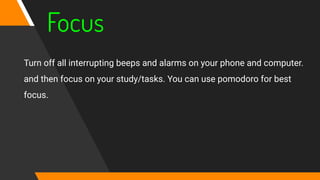 Focus
Turn off all interrupting beeps and alarms on your phone and computer.
and then focus on your study/tasks. You can use pomodoro for best
focus.
 