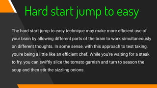 Hard start jump to easy
The hard start jump to easy technique may make more eﬃcient use of
your brain by allowing different parts of the brain to work simultaneously
on different thoughts. In some sense, with this approach to test taking,
you're being a little like an eﬃcient chef. While you're waiting for a steak
to fry, you can swiftly slice the tomato garnish and turn to season the
soup and then stir the sizzling onions.
 