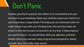 Don’t Panic
Another good tip for panicky test takers is to momentarily turn your
attention to your breathing. Relax your stomach, place your hand on it,
and slowly draw a deep breath.The body puts out chemicals when it's
under stress.If you shift your thinking from, this test has made me
afraid, to this test has got me excited to do my best, it helps improve
your performance. You should blink, shift your attention, and then
double check your answers using a big picture perspective, asking
yourself, does this really make sense?
 
