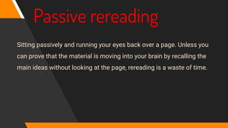 Passive rereading
Sitting passively and running your eyes back over a page. Unless you
can prove that the material is moving into your brain by recalling the
main ideas without looking at the page, rereading is a waste of time.
 