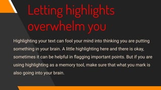 Letting highlights
overwhelm you
Highlighting your text can fool your mind into thinking you are putting
something in your brain. A little highlighting here and there is okay,
sometimes it can be helpful in ﬂagging important points. But if you are
using highlighting as a memory tool, make sure that what you mark is
also going into your brain.
 