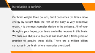 Introduction to our brain
Our brain weighs three pounds, but it consumes ten times more
energy by weight than the rest of the body, a very expensive
organ. It is the most complex device in the universe. All of your
thoughts, your hopes, your fears are in the neurons in this brain.
We prize our abilities to do chess and math, but it takes years of
practice to acquire these skills. There are a million billion
synapses in our brain where memories are stored.
 