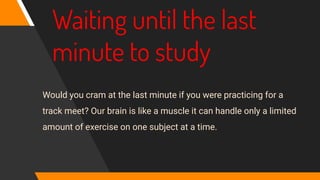 Waiting until the last
minute to study
Would you cram at the last minute if you were practicing for a
track meet? Our brain is like a muscle it can handle only a limited
amount of exercise on one subject at a time.
 