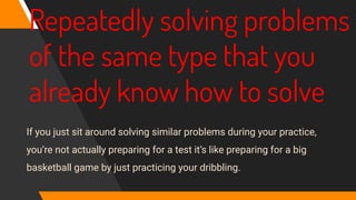 Repeatedly solving problems
of the same type that you
already know how to solve
If you just sit around solving similar problems during your practice,
you’re not actually preparing for a test it’s like preparing for a big
basketball game by just practicing your dribbling.
 