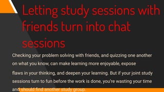 Letting study sessions with
friends turn into chat
sessions
Checking your problem solving with friends, and quizzing one another
on what you know, can make learning more enjoyable, expose
ﬂaws in your thinking, and deepen your learning. But if your joint study
sessions turn to fun before the work is done, you’re wasting your time
and should ﬁnd another study group.
 