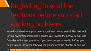 Neglecting to read the
textbook before you start
working problems
Would you dive into a pool before you knew how to swim? The textbook
is your swimming instructor, it guides you toward the answers. You will
ﬂounder and waste your time if you don’t bother to read it. Before you
begin to read, however, take a quick glance over the chapter or section
to get a sense of what it’s about.
 