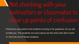 Not checking with your
instructors or classmates to
clear up points of confusion
Professors are used to lost students coming in for guidance, it’s our job
to help you. The students we worry about are the ones who don’t come
in. Don’t be one of those students.
 