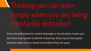 Thinking you can learn
deeply when you are being
constantly distracted
Every tiny pull toward an instant message or conversation means you
have less brain power to devote to learning. Every tug of interrupted
attention pulls out tiny neural roots before they can grow.
 