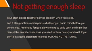 Not getting enough sleep
Your brain pieces together solving problem when you sleep,
and it also practices and repeats whatever you put in mind before you
go to sleep. Prolonged fatigue allows toxins to build up in the brain that
disrupt the neural connections you need to think quickly and well. If you
don’t get a good sleep before a test, YOU ARE NOT YET DONE.
 