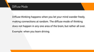 Diffuse Mode
Diffuse thinking happens when you let your mind wander freely,
making connections at random. The diffuse mode of thinking
does not happen in any one area of the brain, but rather all over.
Example: when you learn driving.
 