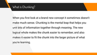 What is Chunking?
When you ﬁrst look at a brand new concept it sometimes doesn't
make much sense. Chunking is the mental leap that helps you
unit bits of information together through meaning. The new
logical whole makes the chunk easier to remember, and also
makes it easier to ﬁt the chunk into the larger picture of what
you're learning.
 