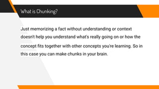 What is Chunking?
Just memorizing a fact without understanding or context
doesn't help you understand what's really going on or how the
concept ﬁts together with other concepts you're learning. So in
this case you can make chunks in your brain.
 