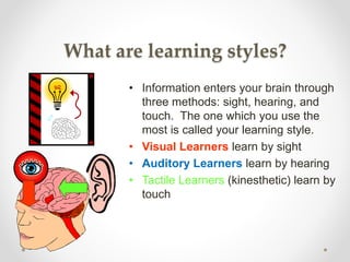 What are learning styles?
• Information enters your brain through
three methods: sight, hearing, and
touch. The one which you use the
most is called your learning style.
• Visual Learners learn by sight
• Auditory Learners learn by hearing
• Tactile Learners (kinesthetic) learn by
touch
 