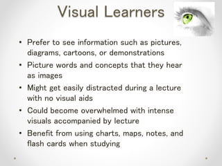 Visual Learners
• Prefer to see information such as pictures,
diagrams, cartoons, or demonstrations
• Picture words and concepts that they hear
as images
• Might get easily distracted during a lecture
with no visual aids
• Could become overwhelmed with intense
visuals accompanied by lecture
• Benefit from using charts, maps, notes, and
flash cards when studying
 