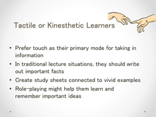 Tactile or Kinesthetic Learners
• Prefer touch as their primary mode for taking in
information
• In traditional lecture situations, they should write
out important facts
• Create study sheets connected to vivid examples
• Role-playing might help them learn and
remember important ideas
 