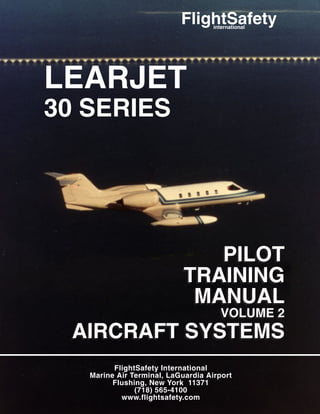 FlightSafety International
Marine Air Terminal, LaGuardia Airport
Flushing, New York 11371
(718) 565-4100
www.flightsafety.com
PILOT
TRAINING
MANUAL
VOLUME 2
AIRCRAFT SYSTEMS
PILOT
TRAINING
MANUAL
VOLUME 2
AIRCRAFT SYSTEMS
LEARJET
30 SERIES
LEARJET
30 SERIES
FlightSafety
international
 