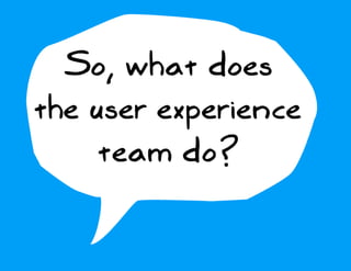 So, what does
the user experience
     team do?
 